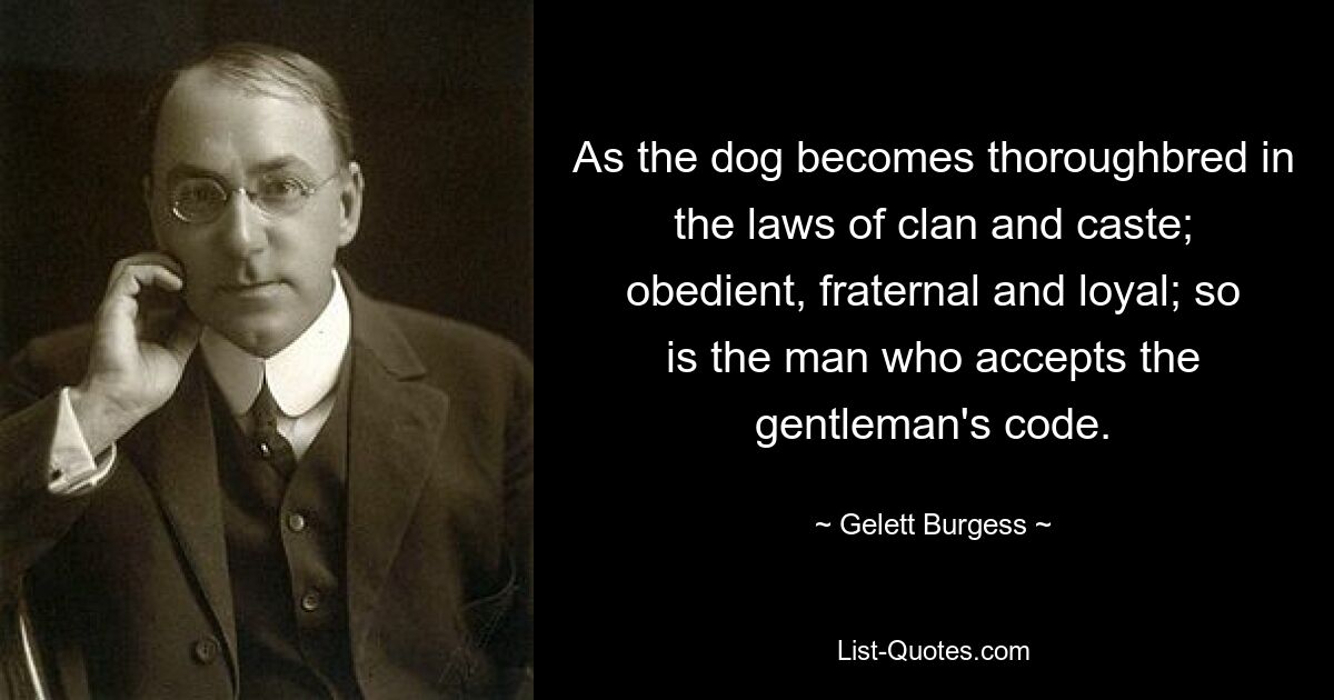 As the dog becomes thoroughbred in the laws of clan and caste; obedient, fraternal and loyal; so is the man who accepts the gentleman's code. — © Gelett Burgess