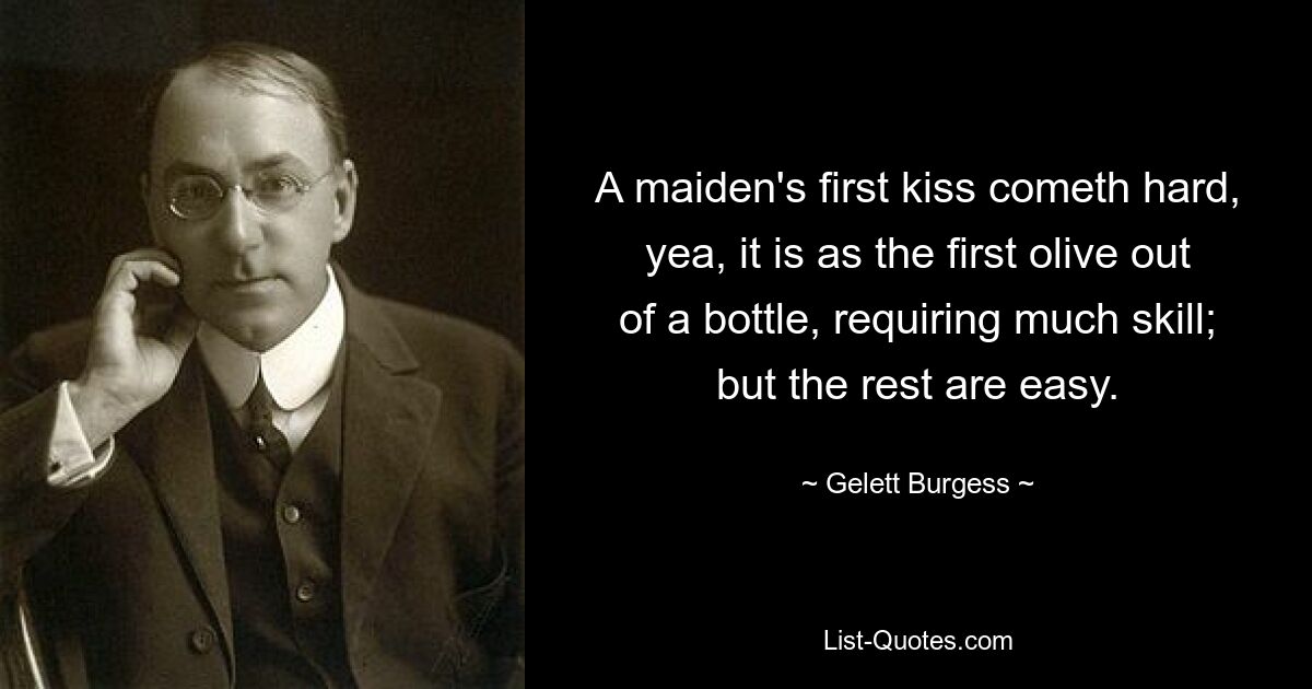 A maiden's first kiss cometh hard, yea, it is as the first olive out of a bottle, requiring much skill; but the rest are easy. — © Gelett Burgess