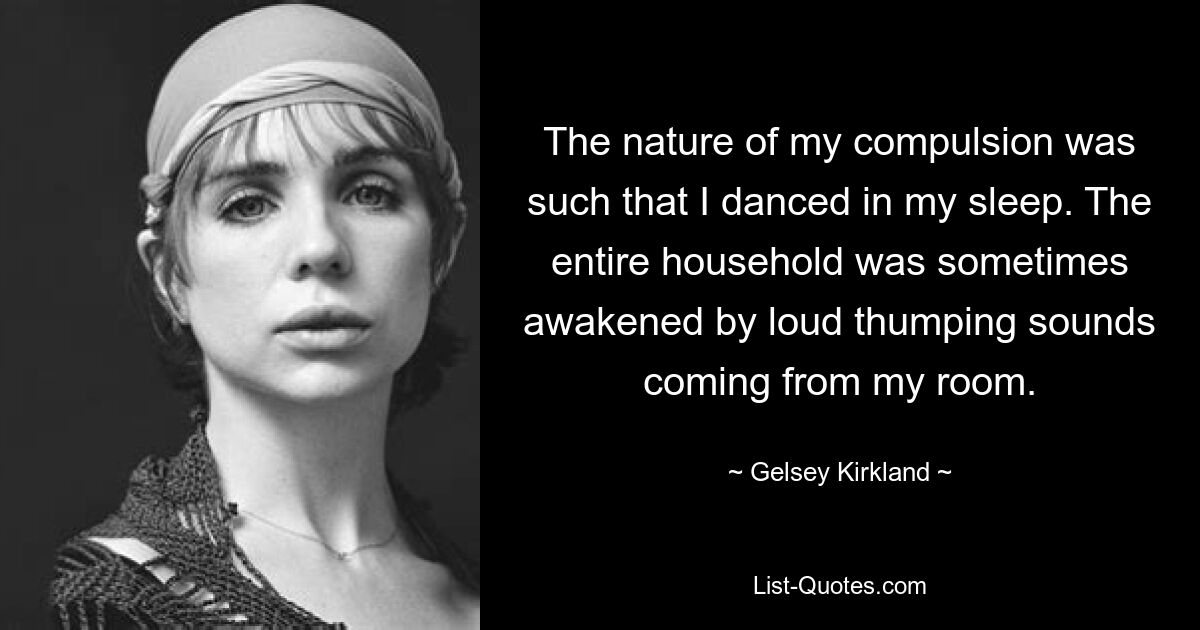 The nature of my compulsion was such that I danced in my sleep. The entire household was sometimes awakened by loud thumping sounds coming from my room. — © Gelsey Kirkland