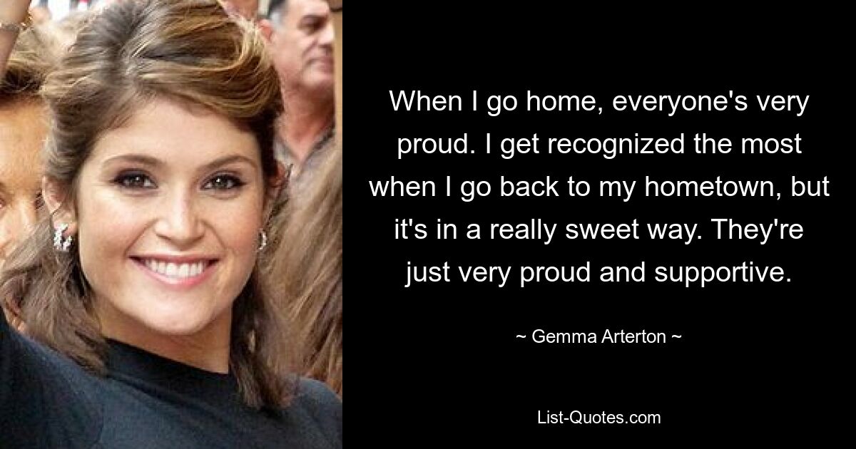 When I go home, everyone's very proud. I get recognized the most when I go back to my hometown, but it's in a really sweet way. They're just very proud and supportive. — © Gemma Arterton