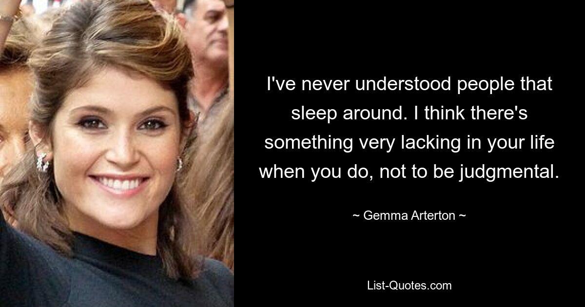 I've never understood people that sleep around. I think there's something very lacking in your life when you do, not to be judgmental. — © Gemma Arterton