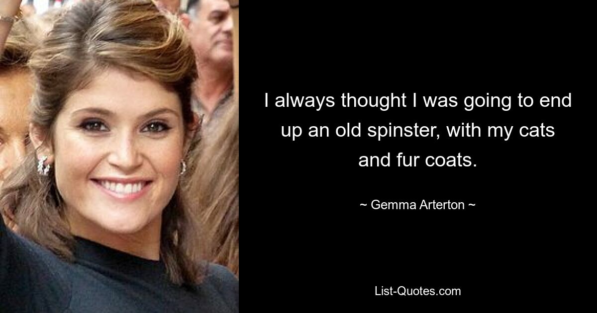 I always thought I was going to end up an old spinster, with my cats and fur coats. — © Gemma Arterton