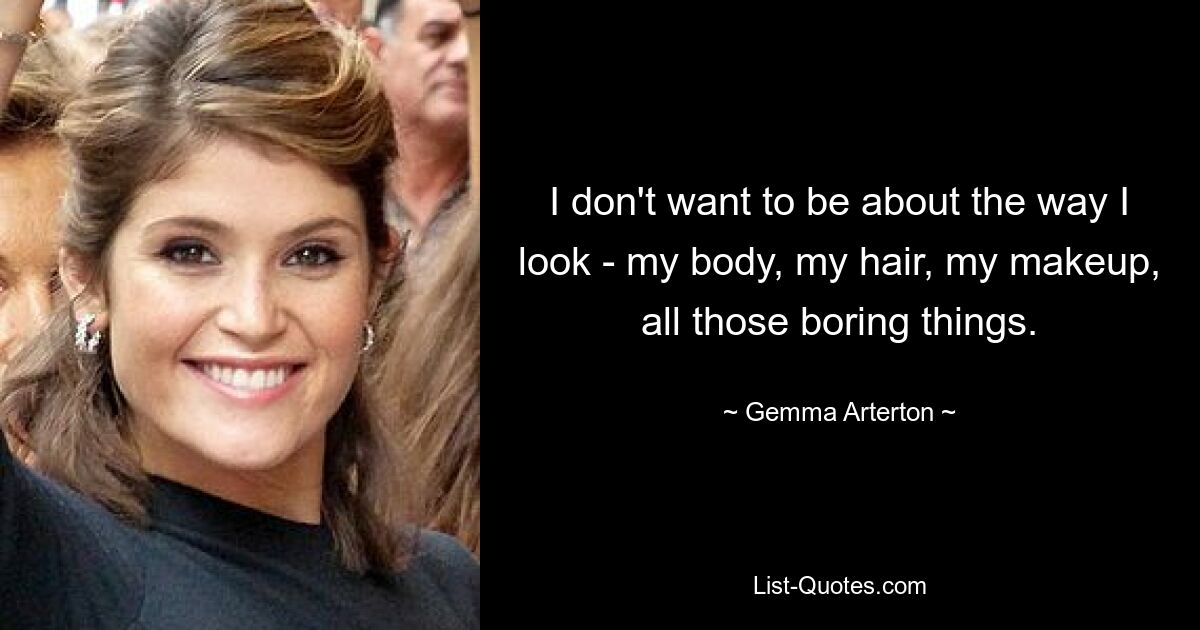 I don't want to be about the way I look - my body, my hair, my makeup, all those boring things. — © Gemma Arterton