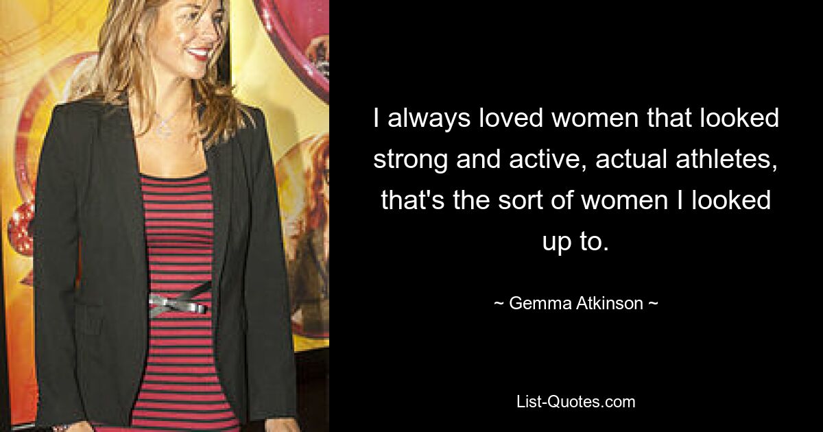 I always loved women that looked strong and active, actual athletes, that's the sort of women I looked up to. — © Gemma Atkinson