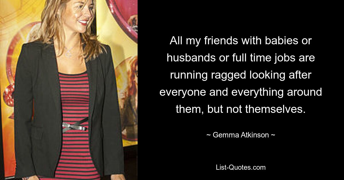 All my friends with babies or husbands or full time jobs are running ragged looking after everyone and everything around them, but not themselves. — © Gemma Atkinson