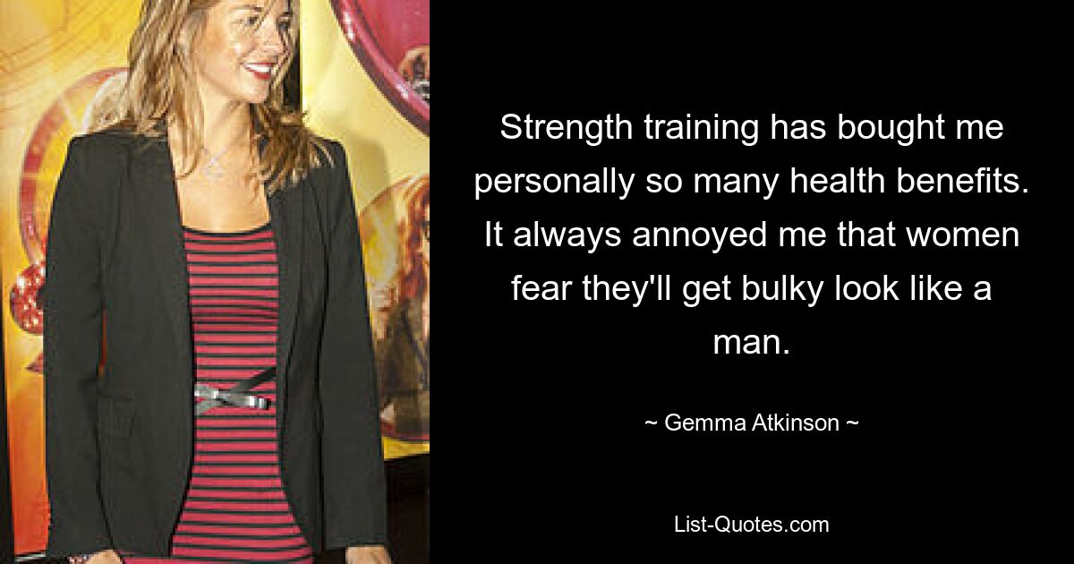 Strength training has bought me personally so many health benefits. It always annoyed me that women fear they'll get bulky look like a man. — © Gemma Atkinson