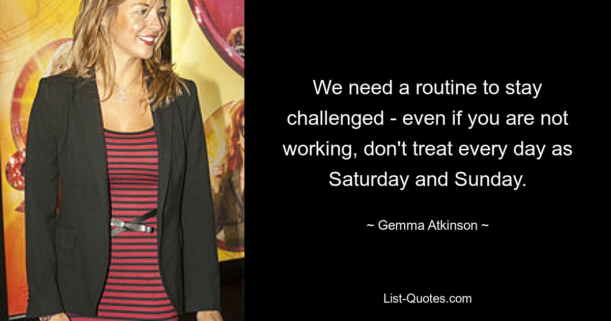 We need a routine to stay challenged - even if you are not working, don't treat every day as Saturday and Sunday. — © Gemma Atkinson