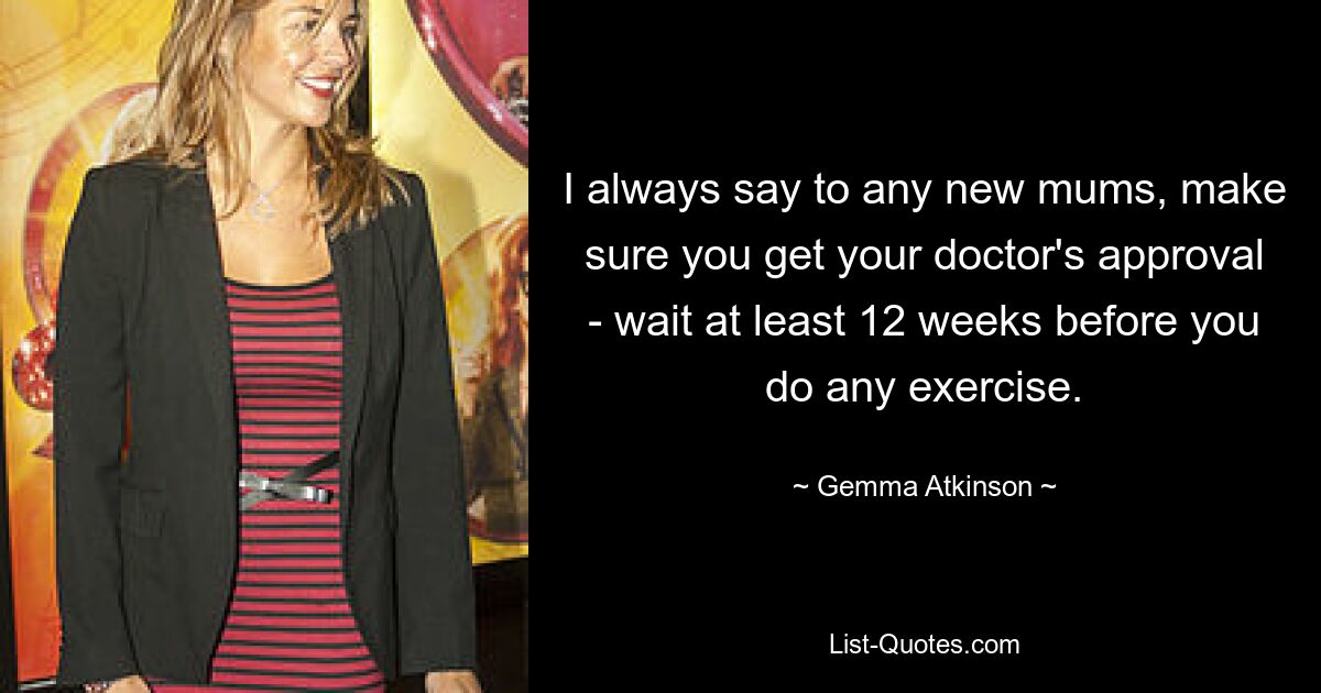 I always say to any new mums, make sure you get your doctor's approval - wait at least 12 weeks before you do any exercise. — © Gemma Atkinson