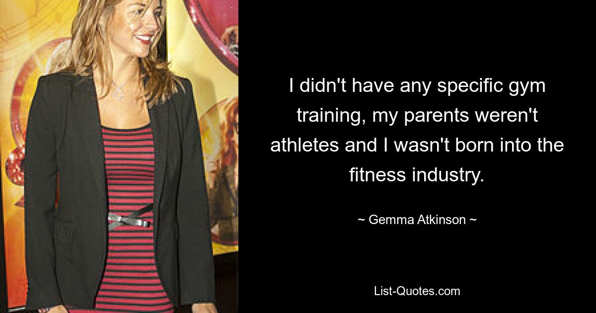 I didn't have any specific gym training, my parents weren't athletes and I wasn't born into the fitness industry. — © Gemma Atkinson