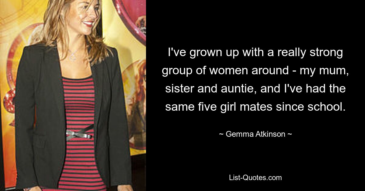 I've grown up with a really strong group of women around - my mum, sister and auntie, and I've had the same five girl mates since school. — © Gemma Atkinson