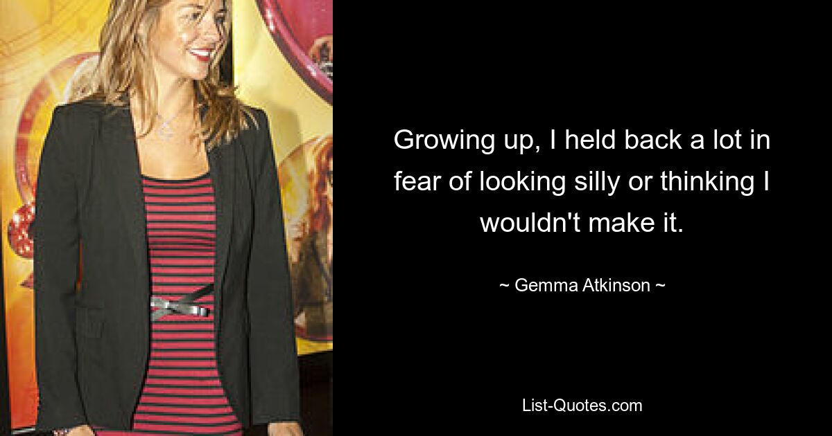 Growing up, I held back a lot in fear of looking silly or thinking I wouldn't make it. — © Gemma Atkinson