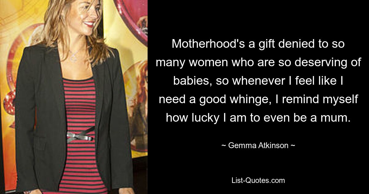 Motherhood's a gift denied to so many women who are so deserving of babies, so whenever I feel like I need a good whinge, I remind myself how lucky I am to even be a mum. — © Gemma Atkinson