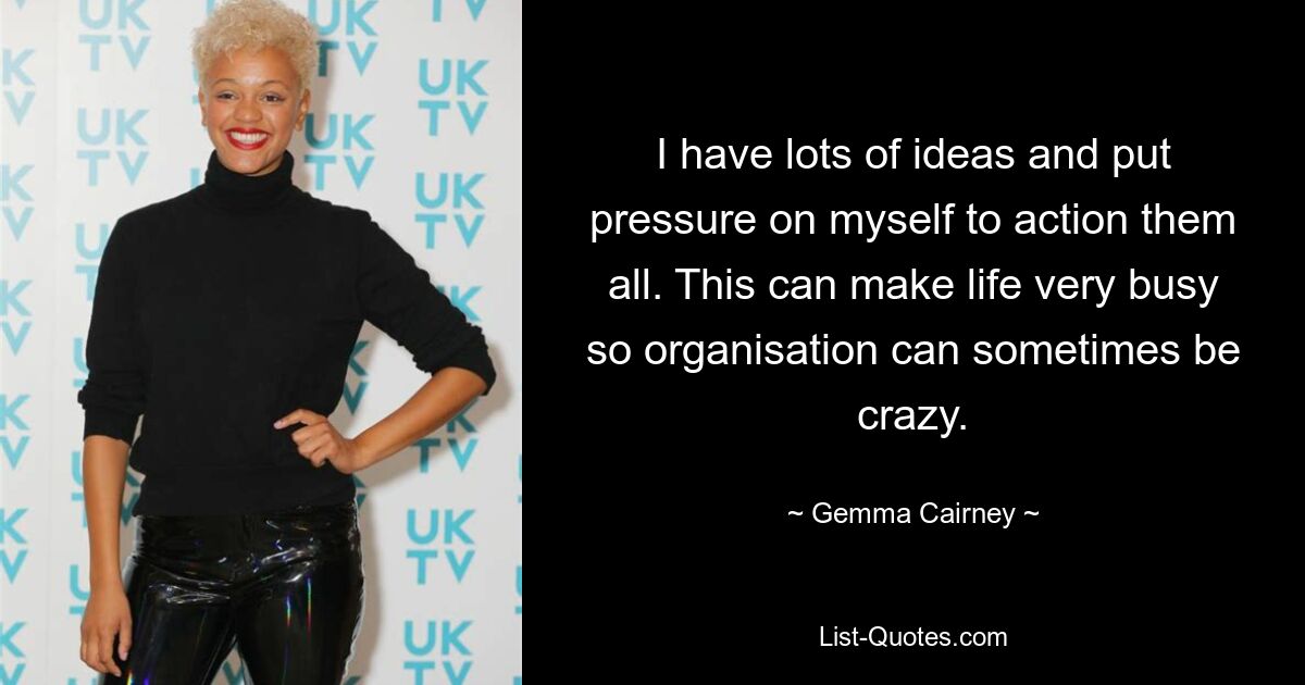 I have lots of ideas and put pressure on myself to action them all. This can make life very busy so organisation can sometimes be crazy. — © Gemma Cairney