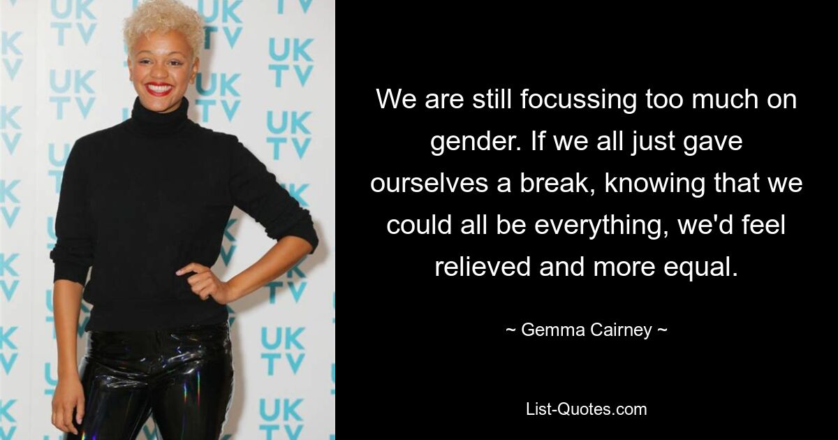 We are still focussing too much on gender. If we all just gave ourselves a break, knowing that we could all be everything, we'd feel relieved and more equal. — © Gemma Cairney