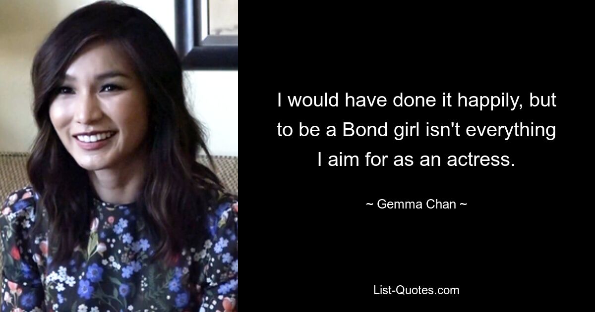 I would have done it happily, but to be a Bond girl isn't everything I aim for as an actress. — © Gemma Chan