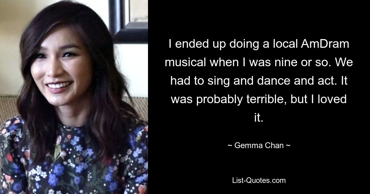 I ended up doing a local AmDram musical when I was nine or so. We had to sing and dance and act. It was probably terrible, but I loved it. — © Gemma Chan