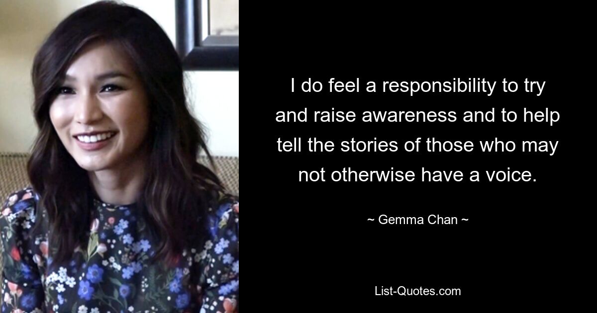 I do feel a responsibility to try and raise awareness and to help tell the stories of those who may not otherwise have a voice. — © Gemma Chan