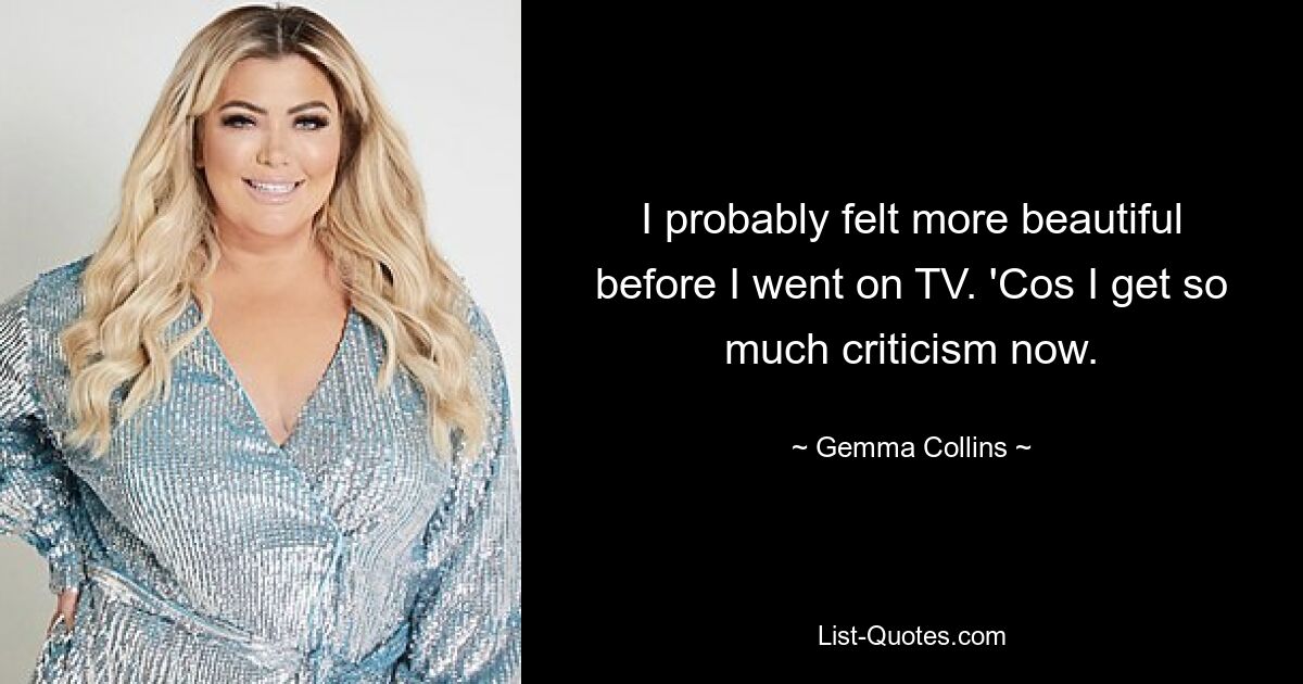 I probably felt more beautiful before I went on TV. 'Cos I get so much criticism now. — © Gemma Collins