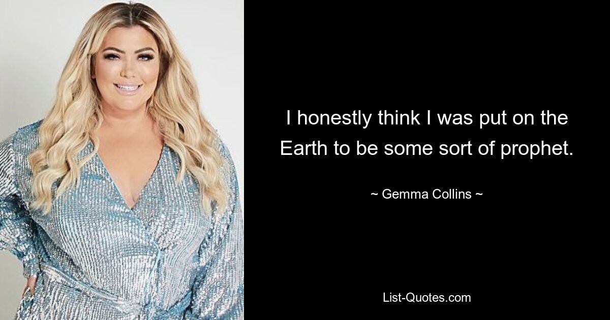 I honestly think I was put on the Earth to be some sort of prophet. — © Gemma Collins