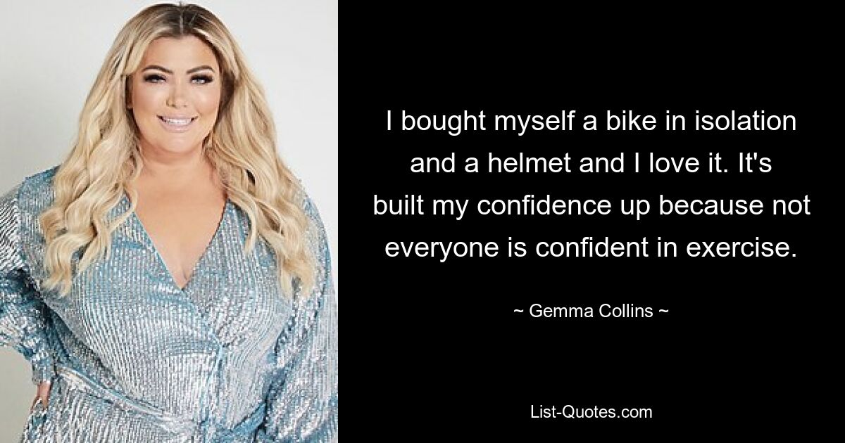 I bought myself a bike in isolation and a helmet and I love it. It's built my confidence up because not everyone is confident in exercise. — © Gemma Collins