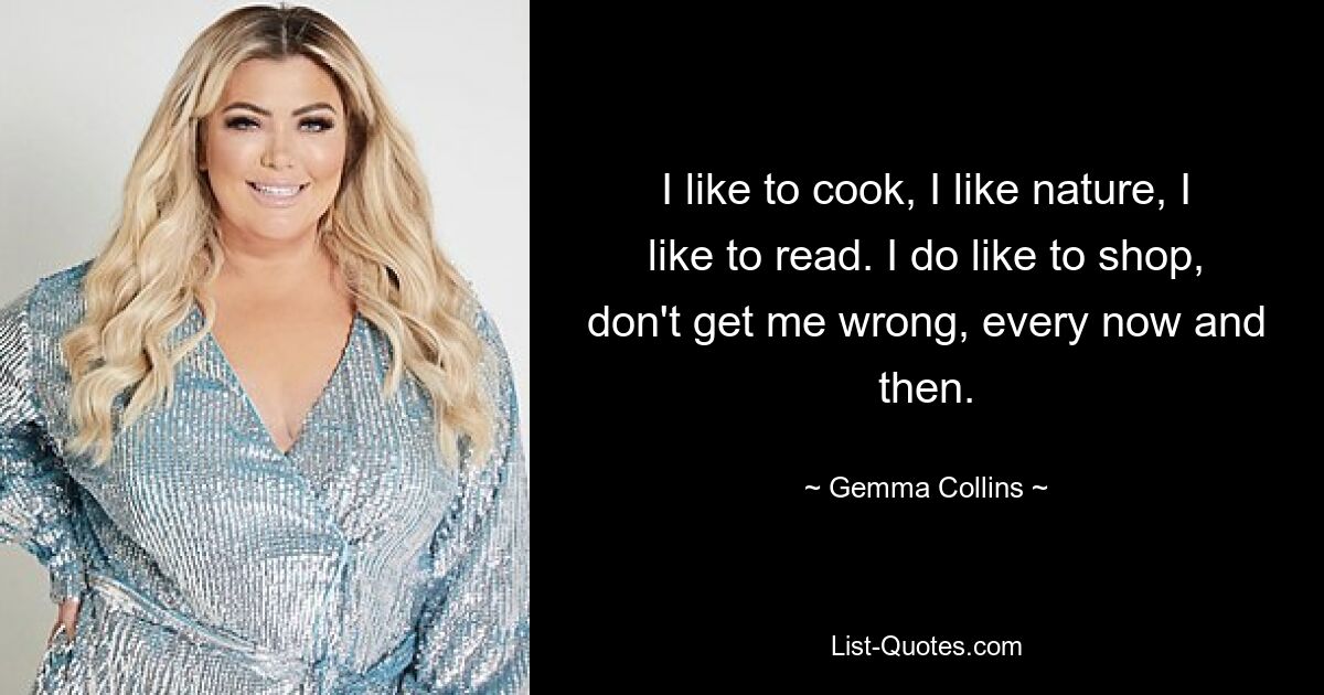 I like to cook, I like nature, I like to read. I do like to shop, don't get me wrong, every now and then. — © Gemma Collins