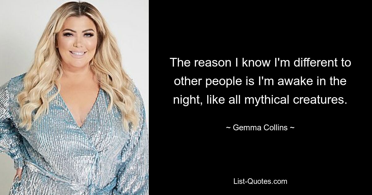 The reason I know I'm different to other people is I'm awake in the night, like all mythical creatures. — © Gemma Collins