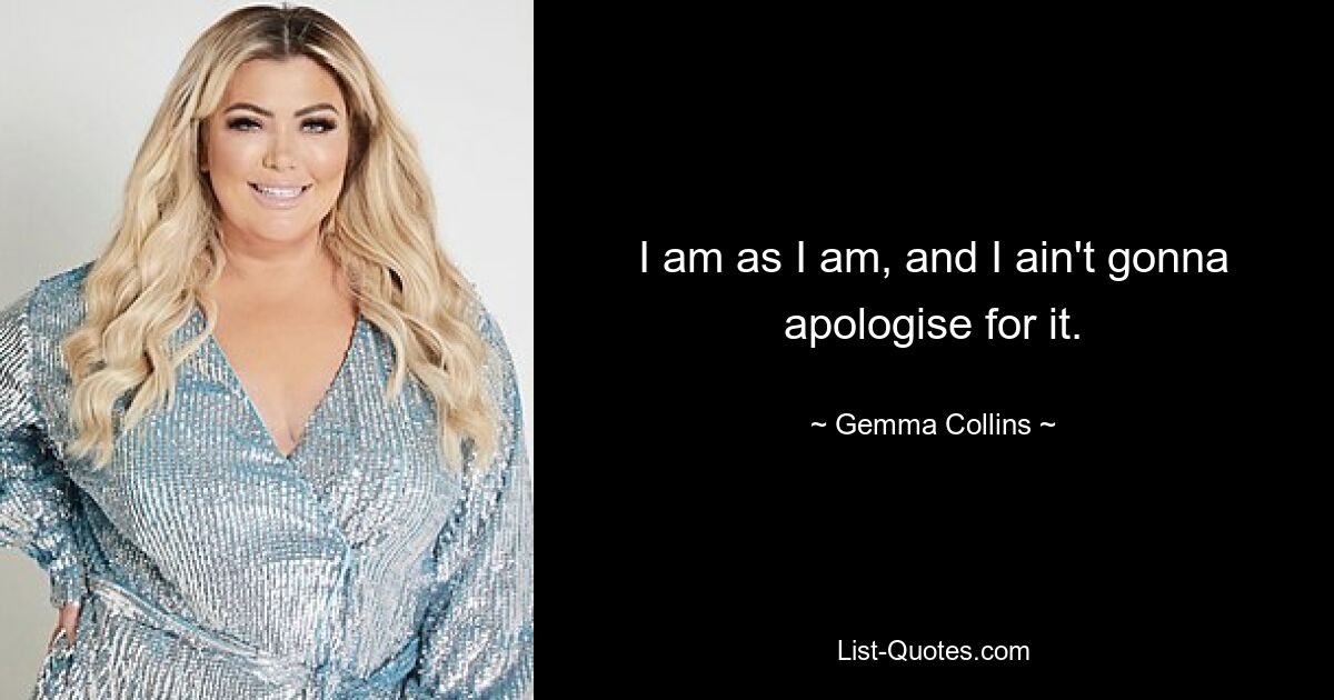 I am as I am, and I ain't gonna apologise for it. — © Gemma Collins