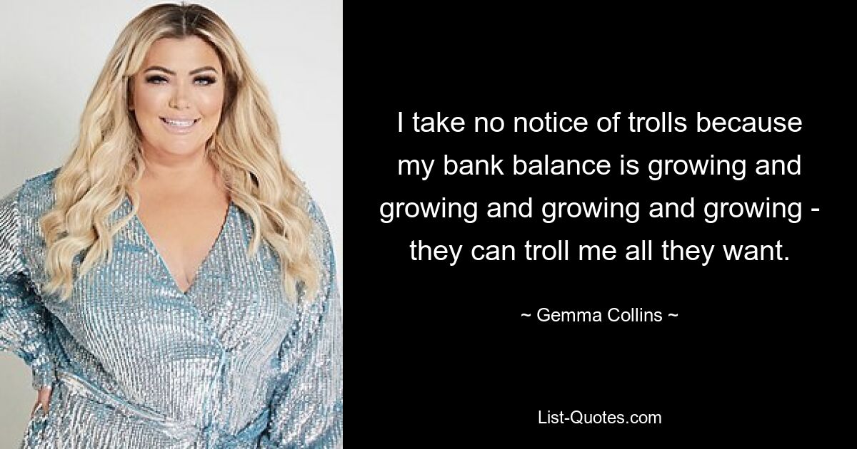 I take no notice of trolls because my bank balance is growing and growing and growing and growing - they can troll me all they want. — © Gemma Collins