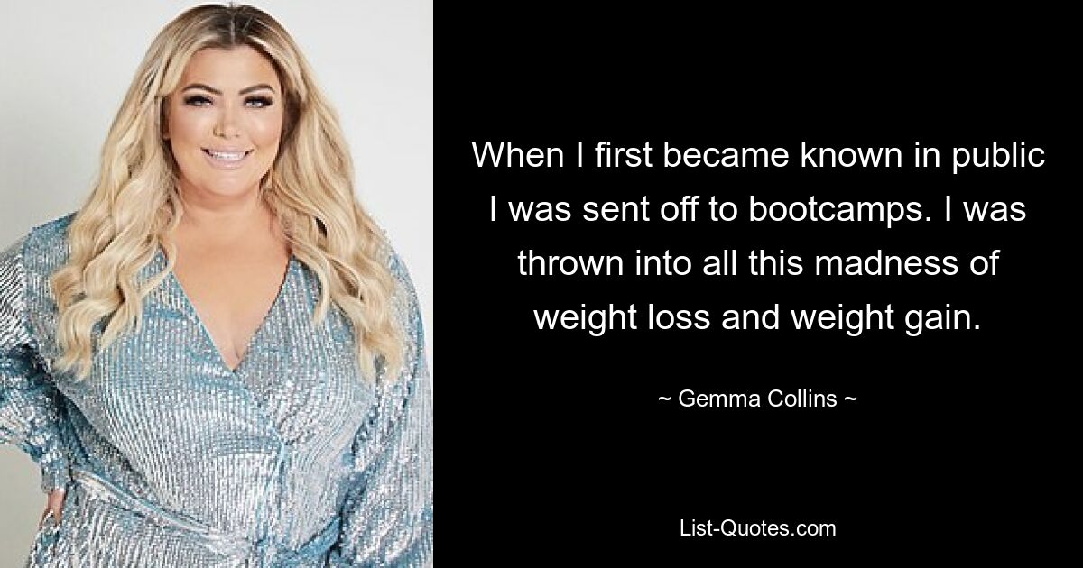 When I first became known in public I was sent off to bootcamps. I was thrown into all this madness of weight loss and weight gain. — © Gemma Collins