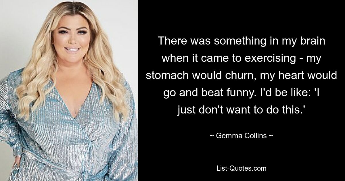 There was something in my brain when it came to exercising - my stomach would churn, my heart would go and beat funny. I'd be like: 'I just don't want to do this.' — © Gemma Collins