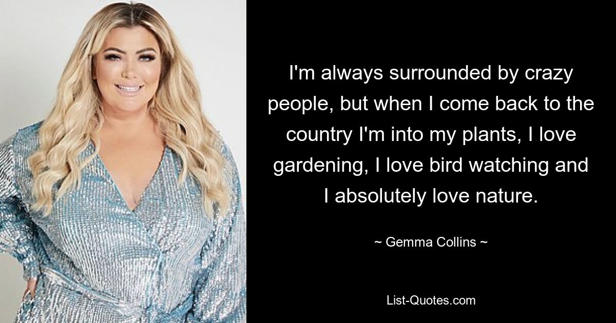 I'm always surrounded by crazy people, but when I come back to the country I'm into my plants, I love gardening, I love bird watching and I absolutely love nature. — © Gemma Collins