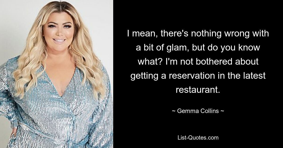 I mean, there's nothing wrong with a bit of glam, but do you know what? I'm not bothered about getting a reservation in the latest restaurant. — © Gemma Collins