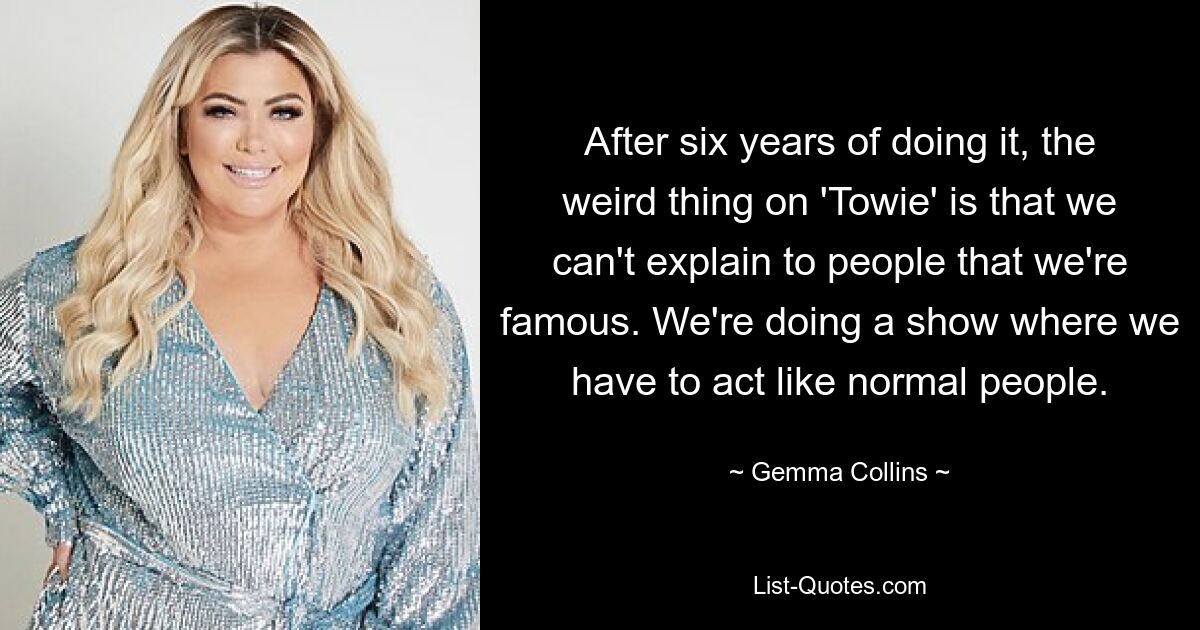 After six years of doing it, the weird thing on 'Towie' is that we can't explain to people that we're famous. We're doing a show where we have to act like normal people. — © Gemma Collins