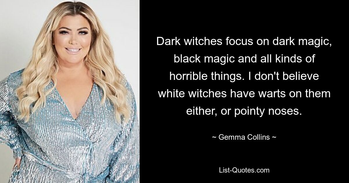 Dark witches focus on dark magic, black magic and all kinds of horrible things. I don't believe white witches have warts on them either, or pointy noses. — © Gemma Collins