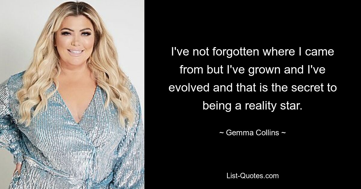 I've not forgotten where I came from but I've grown and I've evolved and that is the secret to being a reality star. — © Gemma Collins