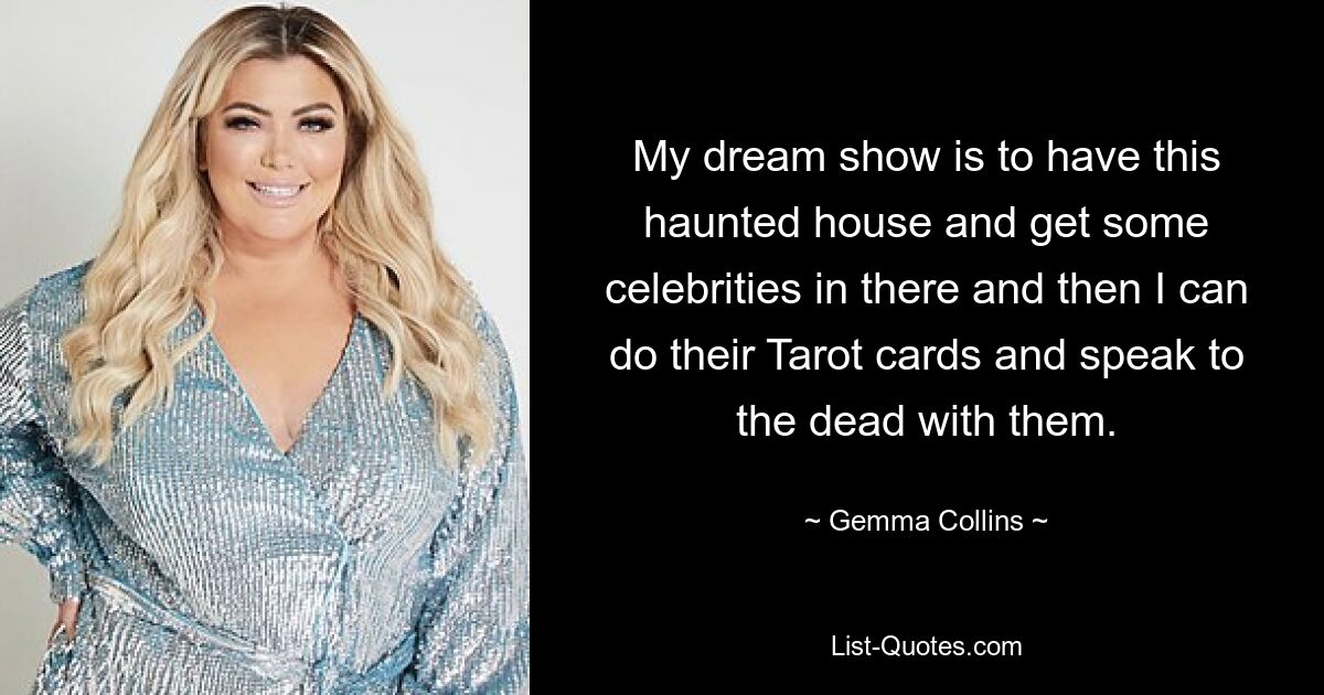 My dream show is to have this haunted house and get some celebrities in there and then I can do their Tarot cards and speak to the dead with them. — © Gemma Collins