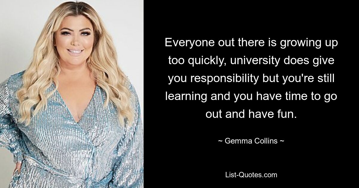 Everyone out there is growing up too quickly, university does give you responsibility but you're still learning and you have time to go out and have fun. — © Gemma Collins