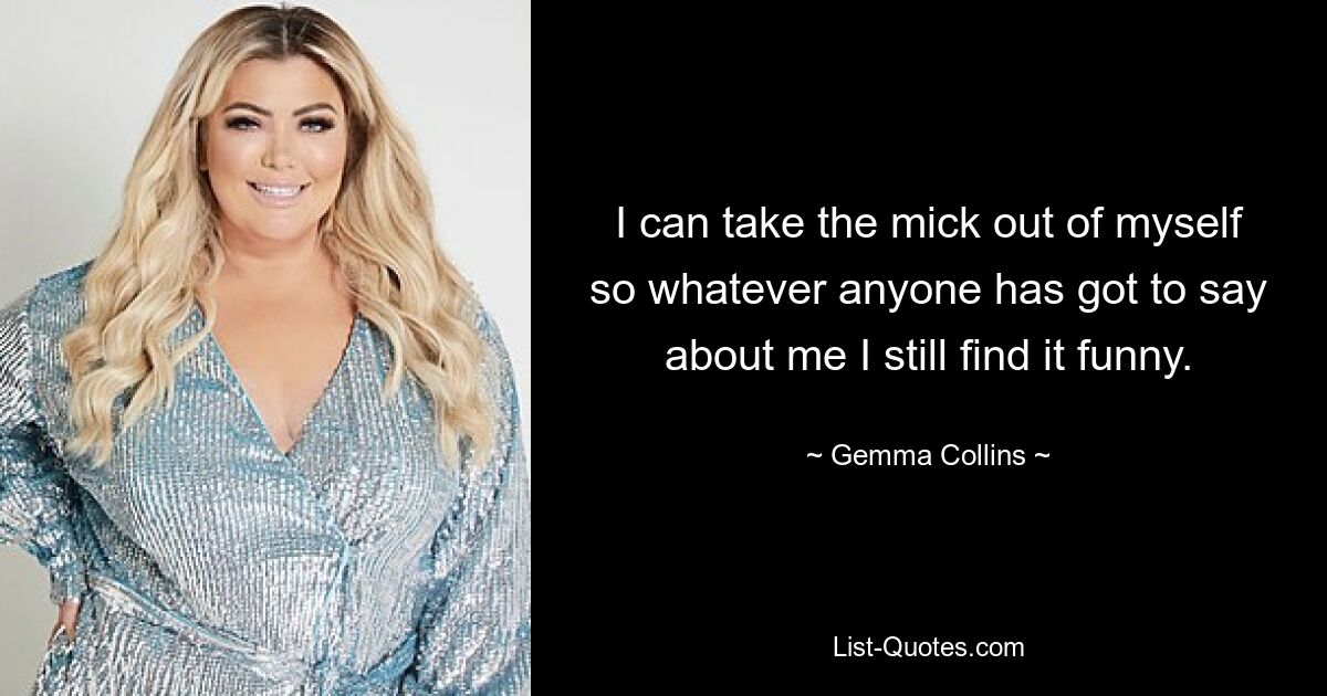 I can take the mick out of myself so whatever anyone has got to say about me I still find it funny. — © Gemma Collins