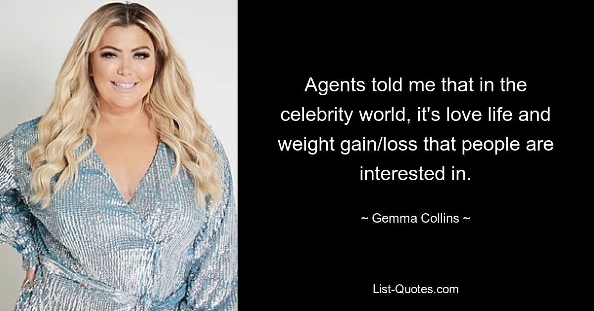 Agents told me that in the celebrity world, it's love life and weight gain/loss that people are interested in. — © Gemma Collins