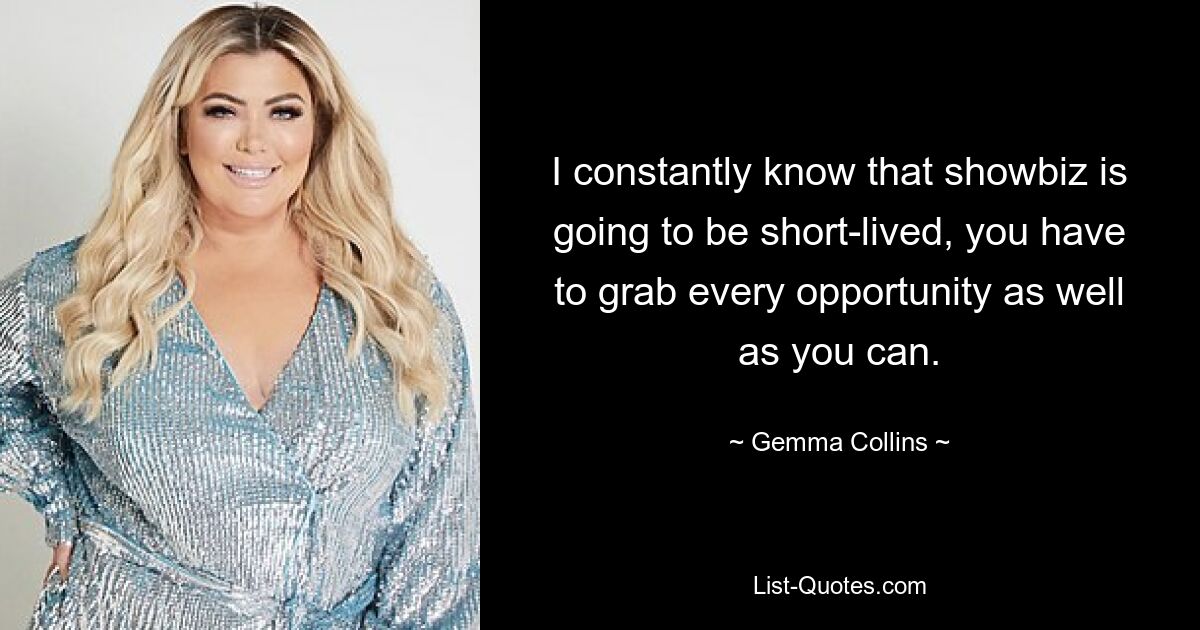 I constantly know that showbiz is going to be short-lived, you have to grab every opportunity as well as you can. — © Gemma Collins