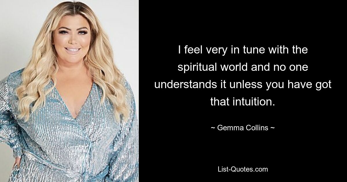 I feel very in tune with the spiritual world and no one understands it unless you have got that intuition. — © Gemma Collins