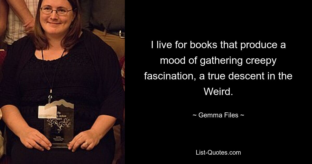 I live for books that produce a mood of gathering creepy fascination, a true descent in the Weird. — © Gemma Files