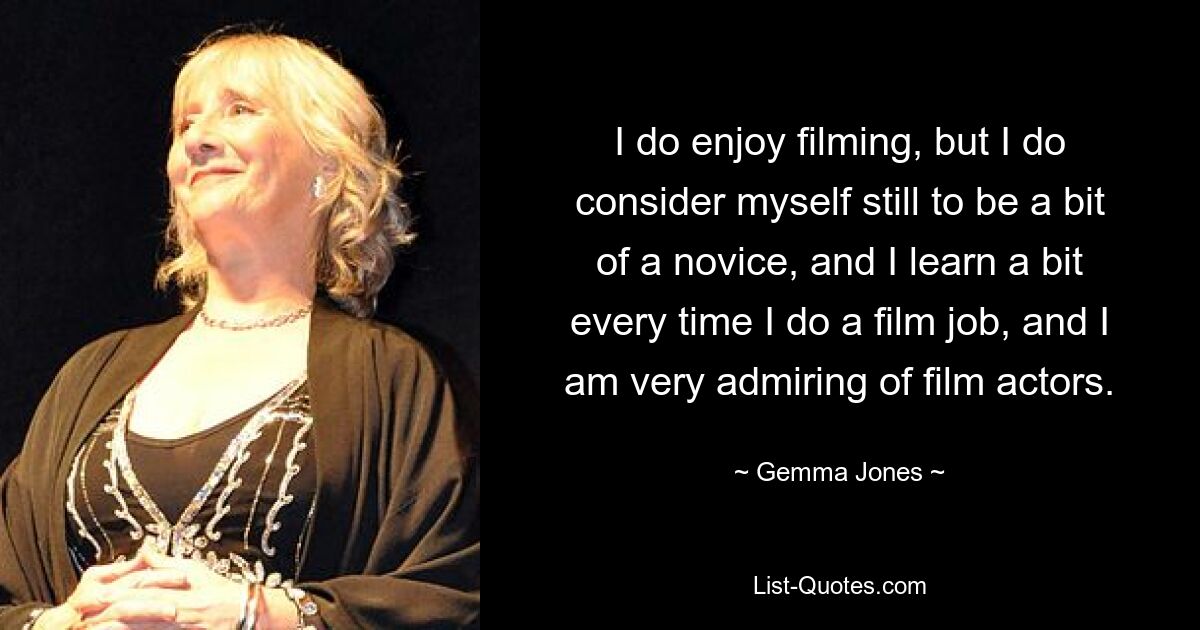 I do enjoy filming, but I do consider myself still to be a bit of a novice, and I learn a bit every time I do a film job, and I am very admiring of film actors. — © Gemma Jones