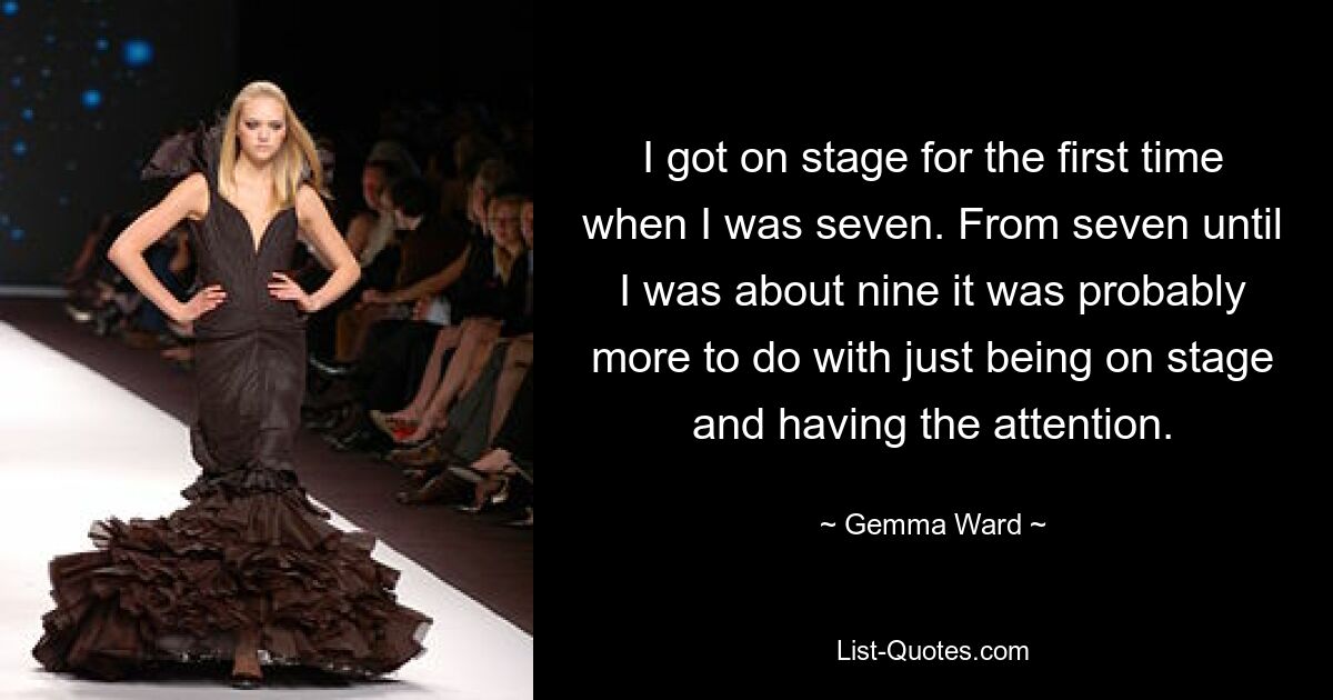 I got on stage for the first time when I was seven. From seven until I was about nine it was probably more to do with just being on stage and having the attention. — © Gemma Ward