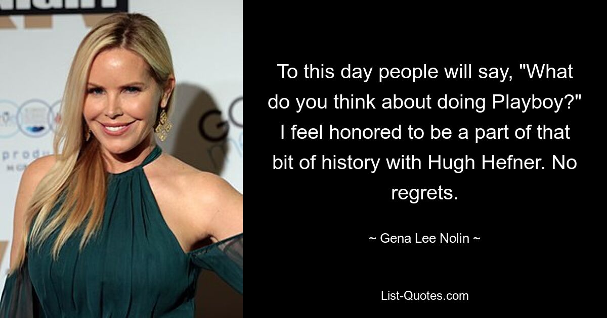 To this day people will say, "What do you think about doing Playboy?" I feel honored to be a part of that bit of history with Hugh Hefner. No regrets. — © Gena Lee Nolin