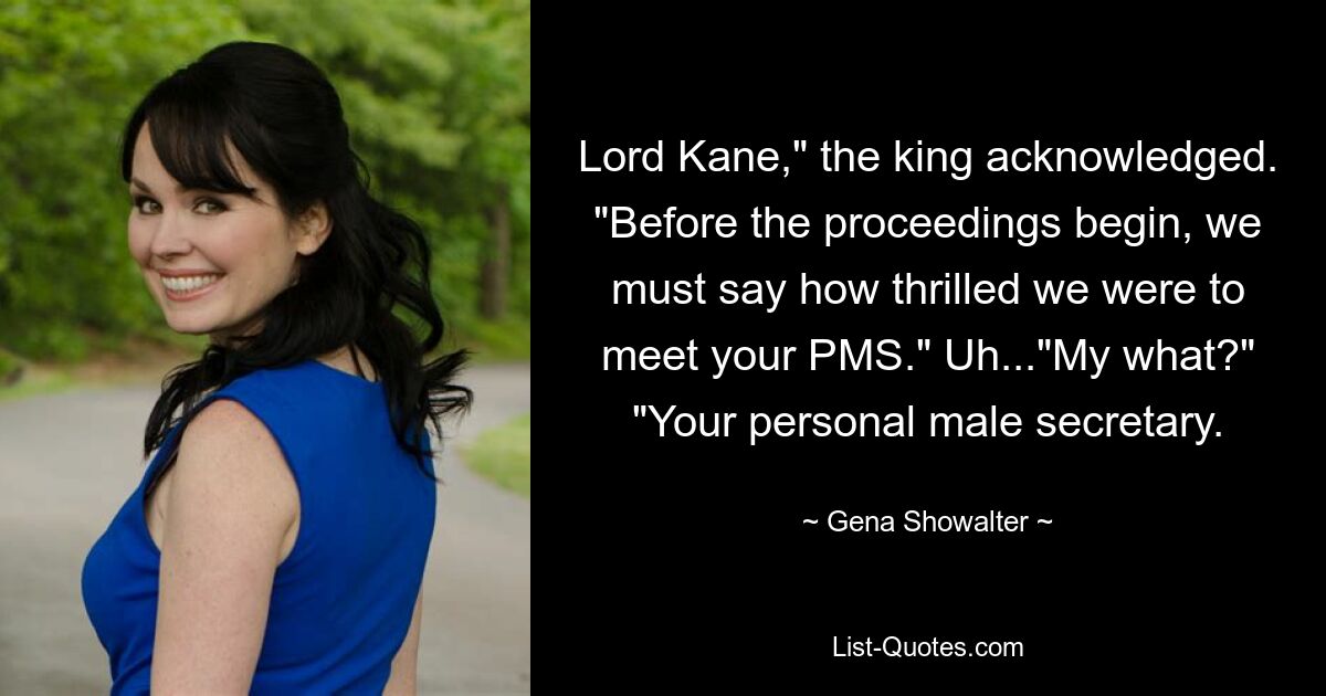 Lord Kane," the king acknowledged. "Before the proceedings begin, we must say how thrilled we were to meet your PMS." Uh..."My what?" "Your personal male secretary. — © Gena Showalter