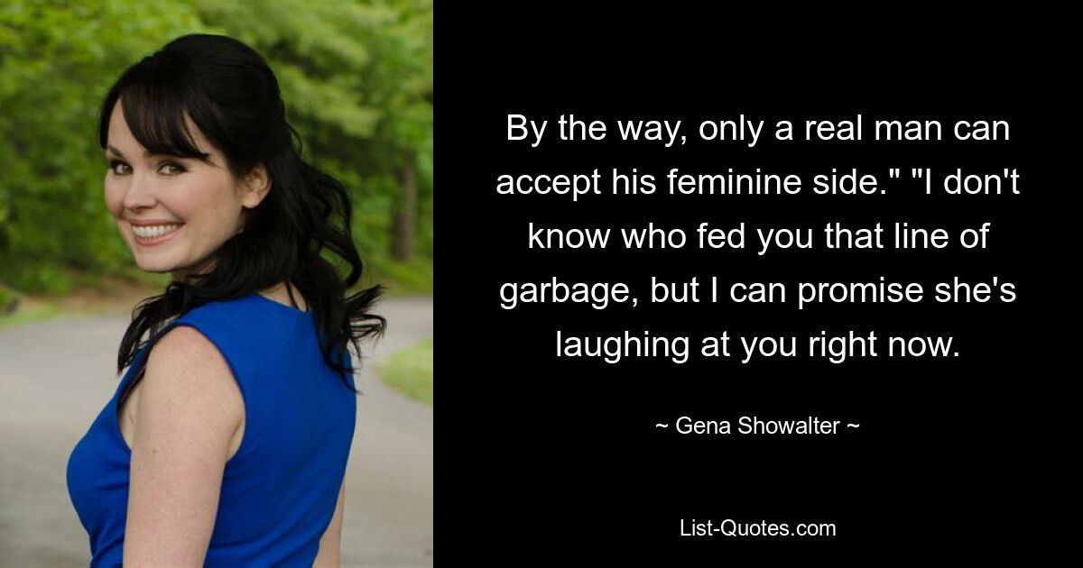 By the way, only a real man can accept his feminine side." "I don't know who fed you that line of garbage, but I can promise she's laughing at you right now. — © Gena Showalter