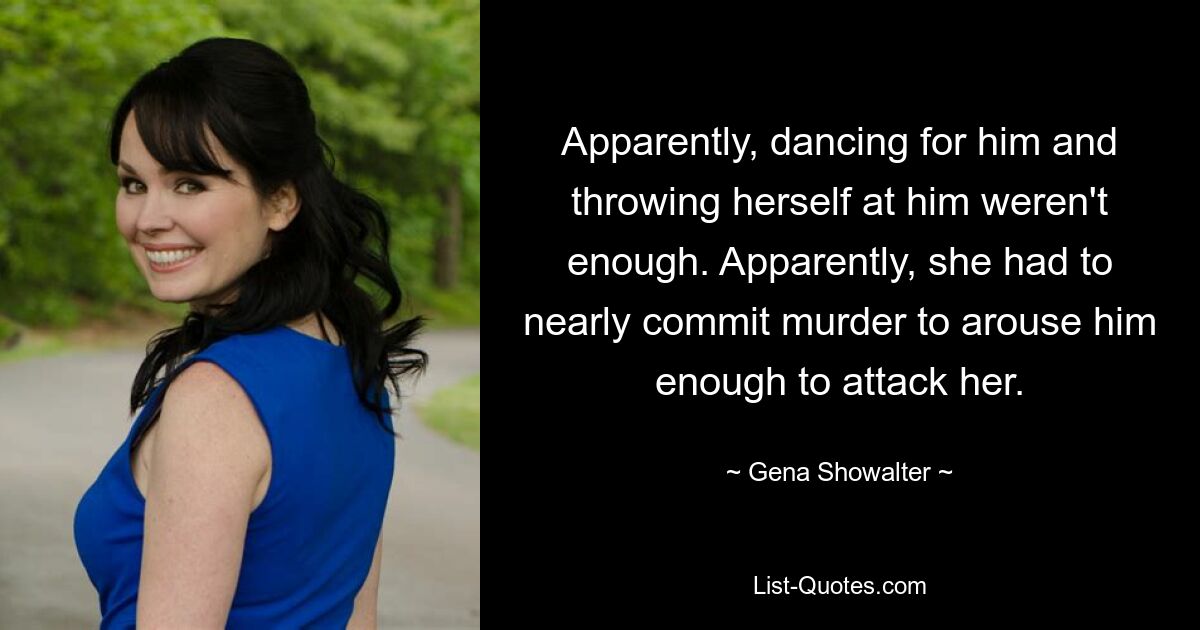 Apparently, dancing for him and throwing herself at him weren't enough. Apparently, she had to nearly commit murder to arouse him enough to attack her. — © Gena Showalter