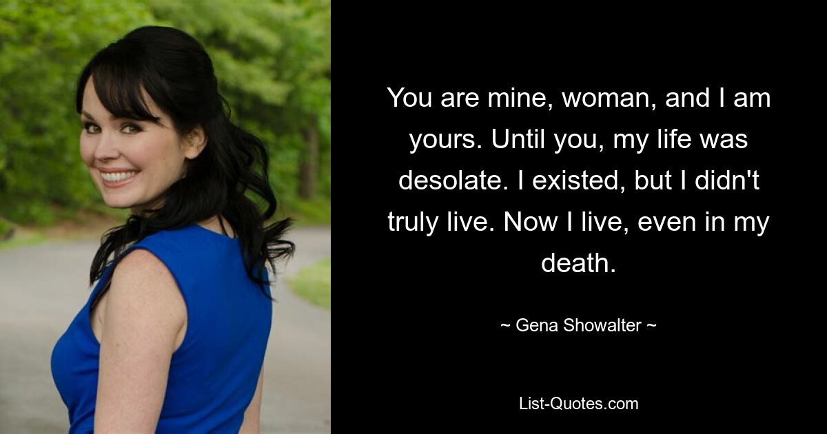 You are mine, woman, and I am yours. Until you, my life was desolate. I existed, but I didn't truly live. Now I live, even in my death. — © Gena Showalter