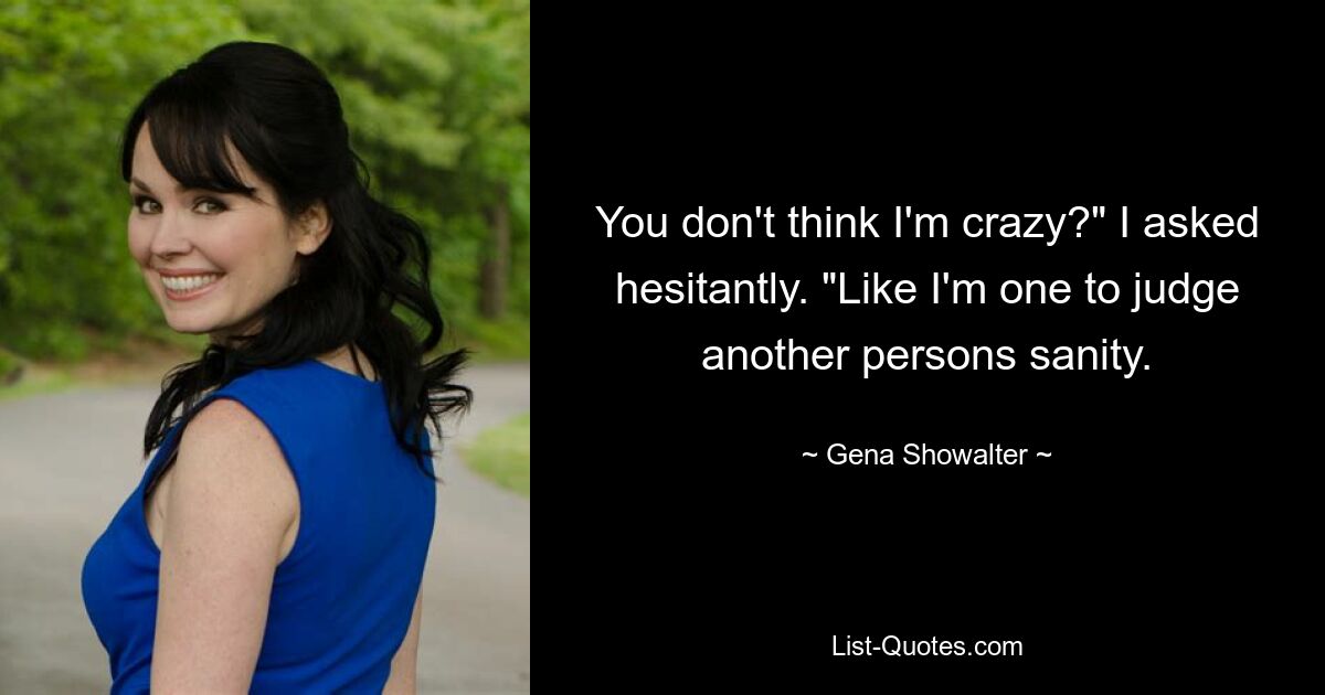 You don't think I'm crazy?" I asked hesitantly. "Like I'm one to judge another persons sanity. — © Gena Showalter